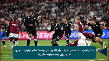 تشيلسي المتصدر.. كيف غيَّر الفوز على وست هام ترتيب الدوري الإنجليزي بعد مباراة مثيرة؟